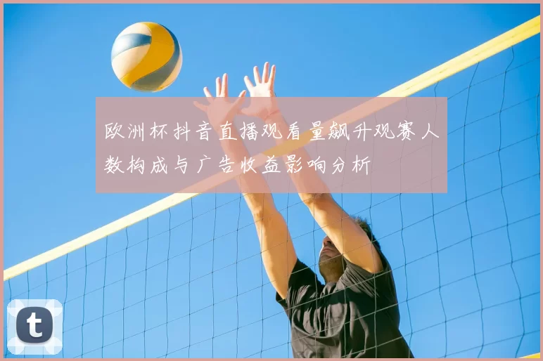 欧洲杯抖音直播观看量飙升观赛人数构成与广告收益影响分析