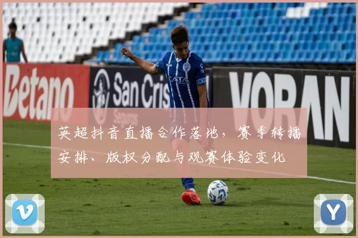 英超抖音直播合作落地,赛季转播安排、版权分配与观赛体验变化