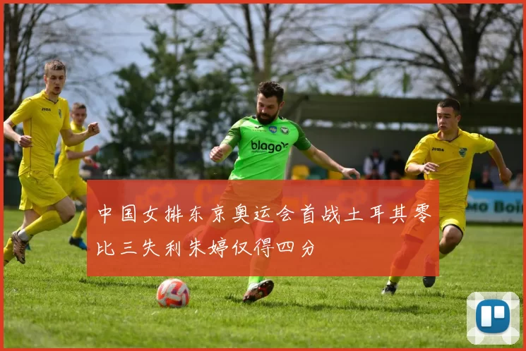 中国女排东京奥运会首战土耳其零比三失利朱婷仅得四分