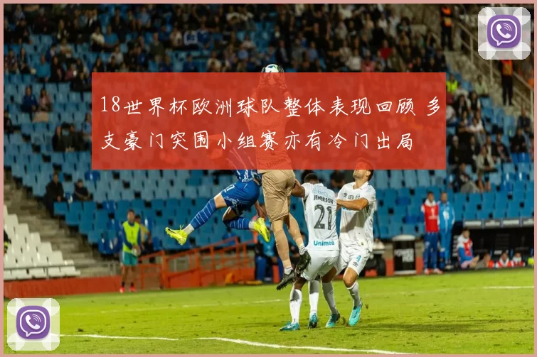 18世界杯欧洲球队整体表现回顾 多支豪门突围小组赛亦有冷门出局