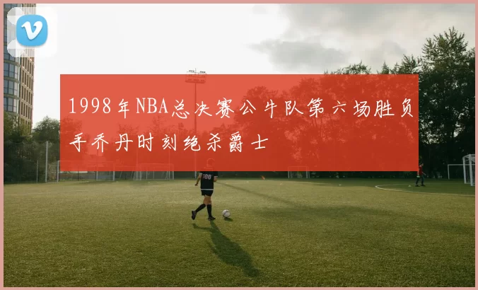 1998年NBA总决赛公牛队第六场胜负手乔丹时刻绝杀爵士