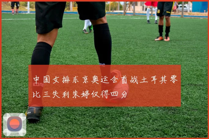 中国女排东京奥运会首战土耳其零比三失利朱婷仅得四分