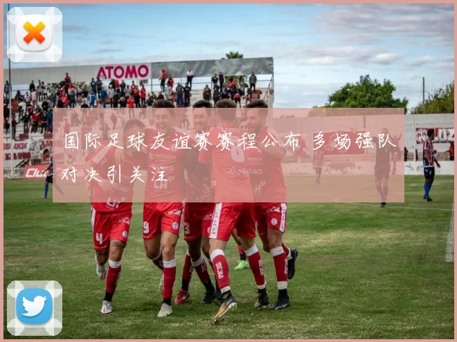 国际足球友谊赛赛程公布 多场强队对决引关注
