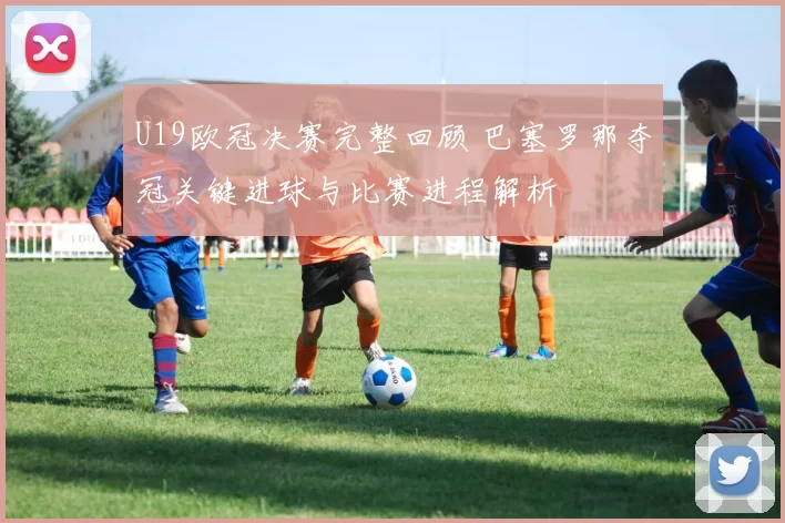 U19欧冠决赛完整回顾 巴塞罗那夺冠关键进球与比赛进程解析