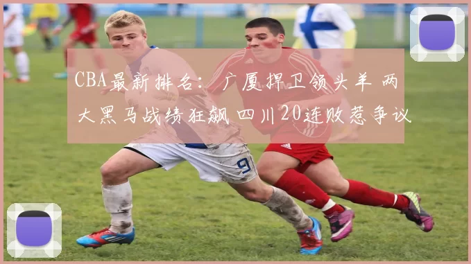 CBA最新排名:广厦捍卫领头羊 两大黑马战绩狂飙 四川20连败惹争议