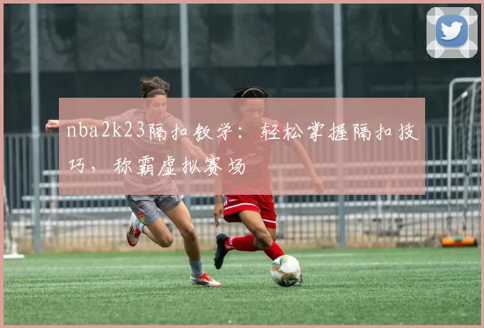 nba2k23隔扣教学：轻松掌握隔扣技巧，称霸虚拟赛场