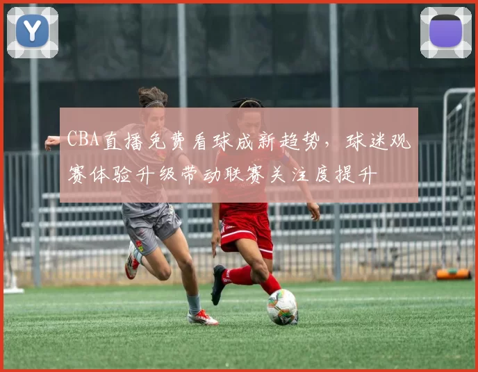 CBA直播免费看球成新趋势，球迷观赛体验升级带动联赛关注度提升
